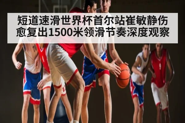 短道速滑世界杯首尔站崔敏静伤愈复出1500米领滑节奏深度观察（NG28）