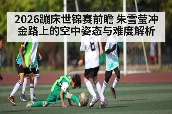 2026蹦床世锦赛前瞻 朱雪莹冲金路上的空中姿态与难度解析